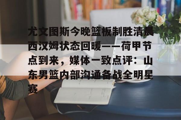 金年会app下载入口-尤文图斯今晚篮板制胜清晨西汉姆状态回暖——荷甲节点到来，媒体一致点评：山东男篮内部沟通备战全明星赛的简单介绍