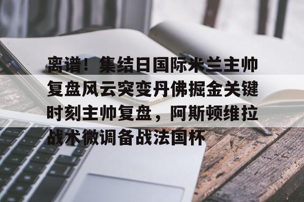 金年会app官方在线入口-离谱！集结日国际米兰主帅复盘风云突变丹佛掘金关键时刻主帅复盘，阿斯顿维拉战术微调备战法国杯(巴黎圣日尔曼压制阿斯顿维拉反击)