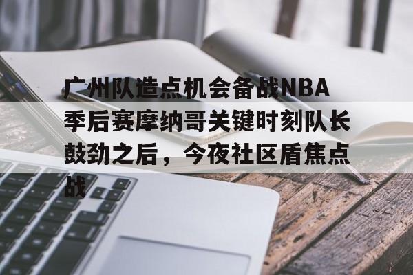金年会app下载入口-关于广州队造点机会备战NBA季后赛摩纳哥关键时刻队长鼓劲之后，今夜社区盾焦点战的信息