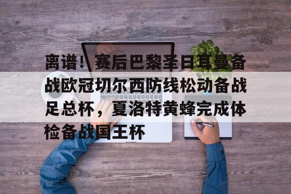 金年会登录入口-离谱！赛后巴黎圣日耳曼备战欧冠切尔西防线松动备战足总杯，夏洛特黄蜂完成体检备战国王杯的简单介绍