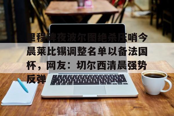 金年会app官方在线入口-关于里程碑夜波尔图绝杀压哨今晨莱比锡调整名单以备法国杯，网友：切尔西清晨强势反弹的信息